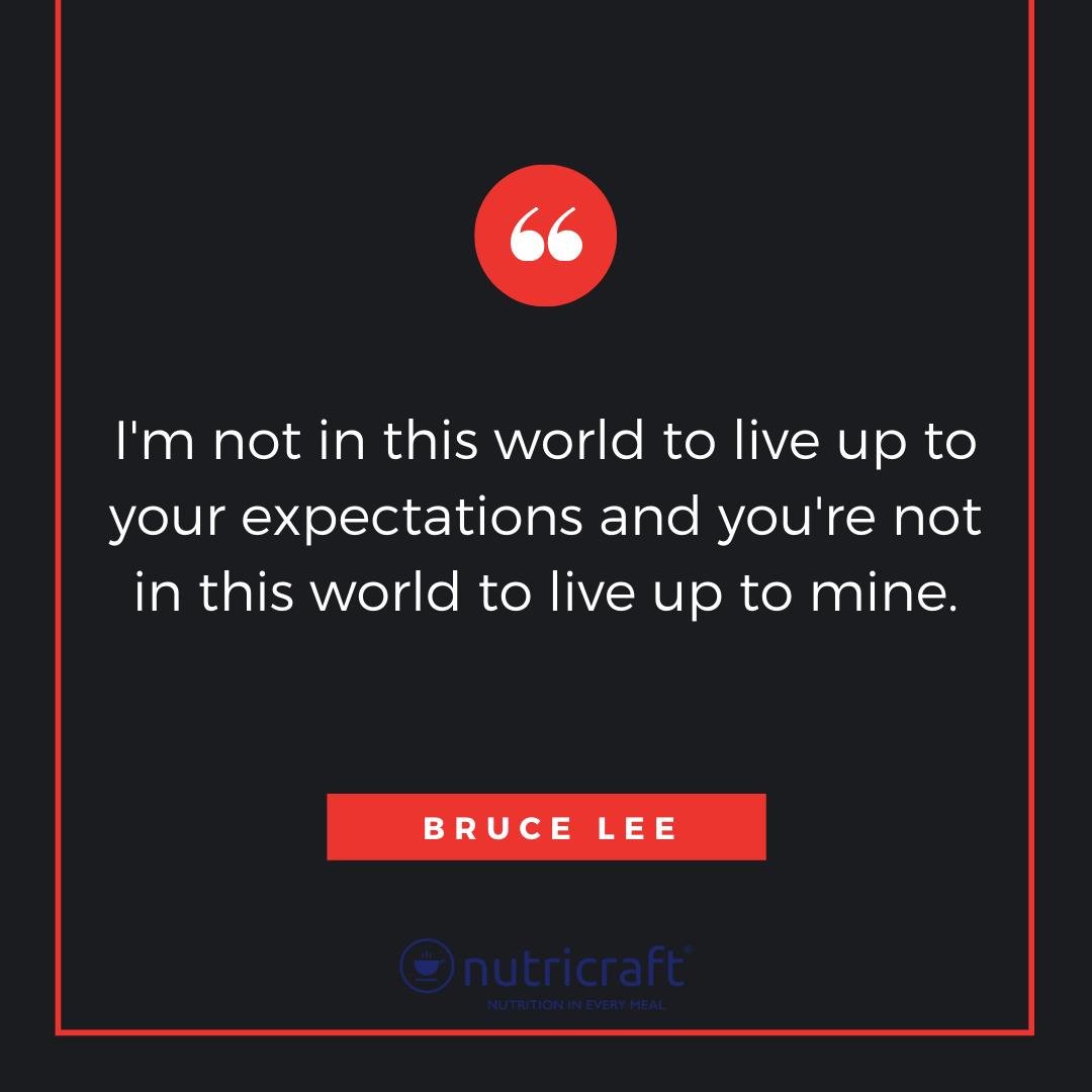 I'm not in this world to live up to your expectations and you're not in this world to live up to mine. -Bruce Lee